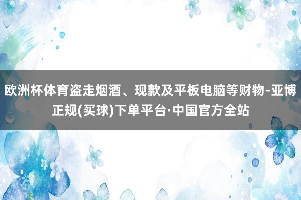 欧洲杯体育盗走烟酒、现款及平板电脑等财物-亚博正规(买球)下单平台·中国官方全站