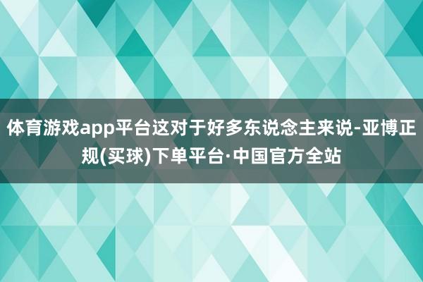体育游戏app平台这对于好多东说念主来说-亚博正规(买球)下单平台·中国官方全站