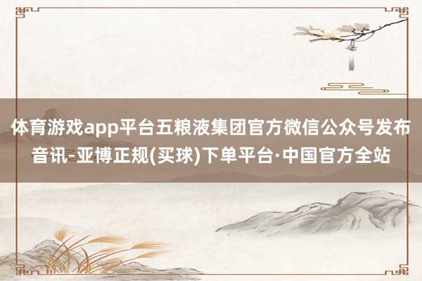 体育游戏app平台五粮液集团官方微信公众号发布音讯-亚博正规(买球)下单平台·中国官方全站
