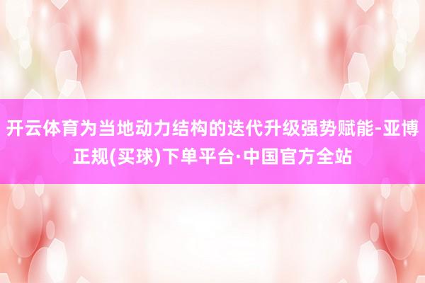 开云体育为当地动力结构的迭代升级强势赋能-亚博正规(买球)下单平台·中国官方全站