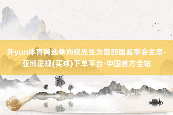 开yun体育网选举刘权先生为第四届监事会主席-亚博正规(买球)下单平台·中国官方全站