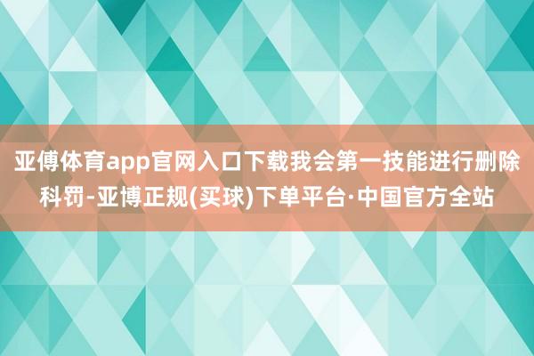 亚傅体育app官网入口下载我会第一技能进行删除科罚-亚博正规(买球)下单平台·中国官方全站