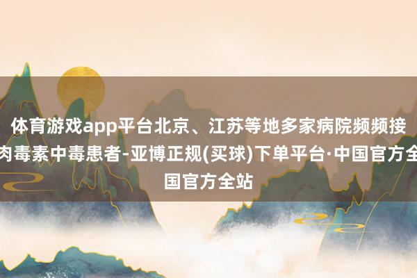 体育游戏app平台北京、江苏等地多家病院频频接纳肉毒素中毒患者-亚博正规(买球)下单平台·中国官方全站