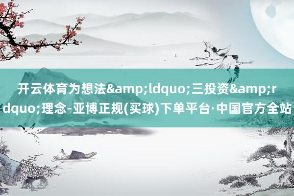 开云体育为想法&ldquo;三投资&rdquo;理念-亚博正规(买球)下单平台·中国官方全站