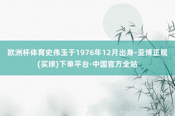 欧洲杯体育史伟玉于1976年12月出身-亚博正规(买球)下单平台·中国官方全站