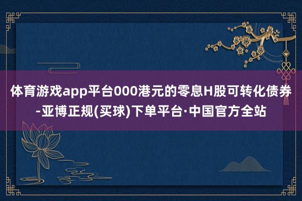 体育游戏app平台000港元的零息H股可转化债券-亚博正规(买球)下单平台·中国官方全站