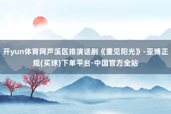 开yun体育网芦溪区排演话剧《重见阳光》-亚博正规(买球)下单平台·中国官方全站
