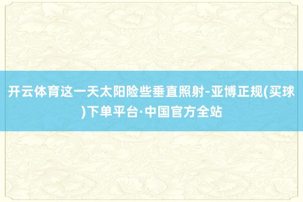 开云体育这一天太阳险些垂直照射-亚博正规(买球)下单平台·中国官方全站