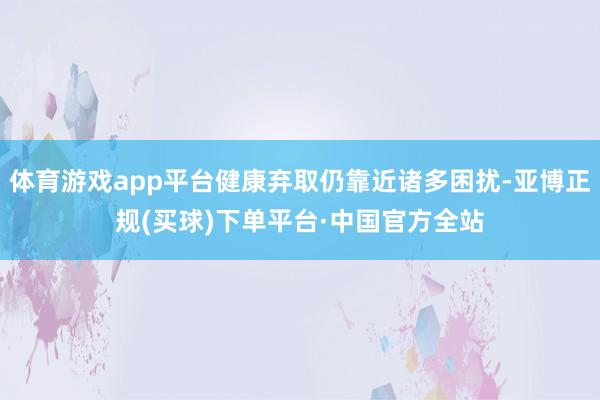 体育游戏app平台健康弃取仍靠近诸多困扰-亚博正规(买球)下单平台·中国官方全站