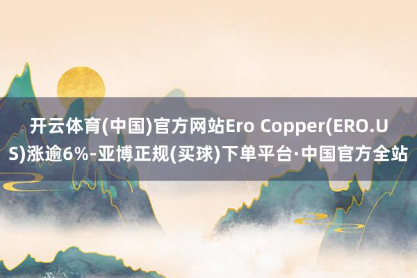 开云体育(中国)官方网站Ero Copper(ERO.US)涨逾6%-亚博正规(买球)下单平台·中国官方全站