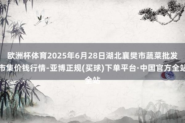 欧洲杯体育2025年6月28日湖北襄樊市蔬菜批发市集价钱行情-亚博正规(买球)下单平台·中国官方全站