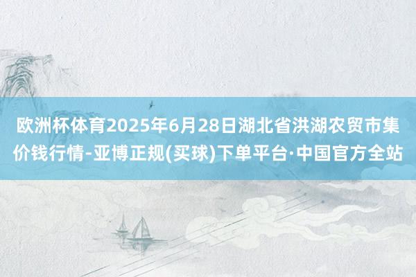 欧洲杯体育2025年6月28日湖北省洪湖农贸市集价钱行情-亚博正规(买球)下单平台·中国官方全站