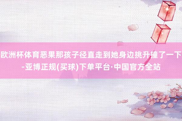 欧洲杯体育恶果那孩子径直走到她身边挑升撞了一下-亚博正规(买球)下单平台·中国官方全站