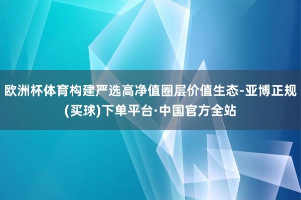 欧洲杯体育构建严选高净值圈层价值生态-亚博正规(买球)下单平台·中国官方全站
