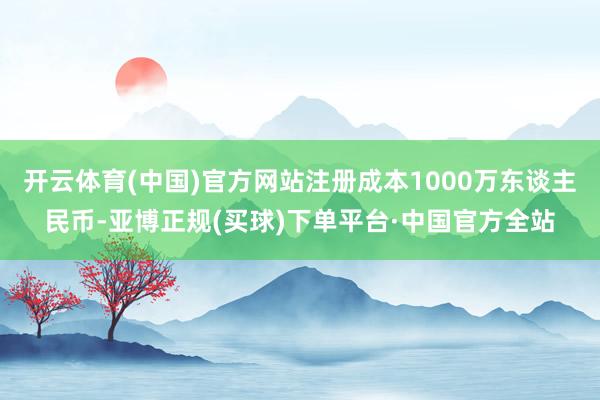 开云体育(中国)官方网站注册成本1000万东谈主民币-亚博正规(买球)下单平台·中国官方全站