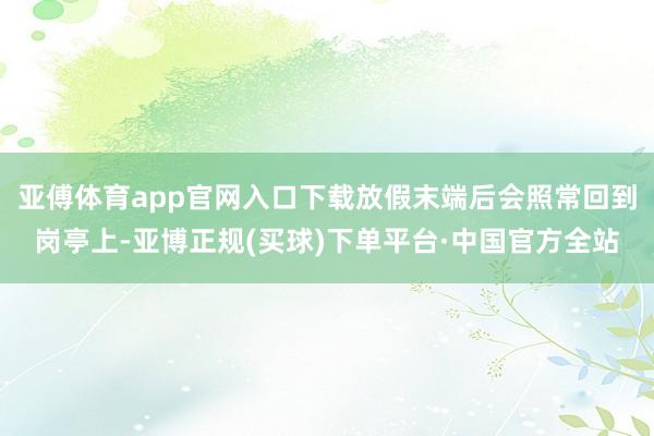 亚傅体育app官网入口下载放假末端后会照常回到岗亭上-亚博正规(买球)下单平台·中国官方全站
