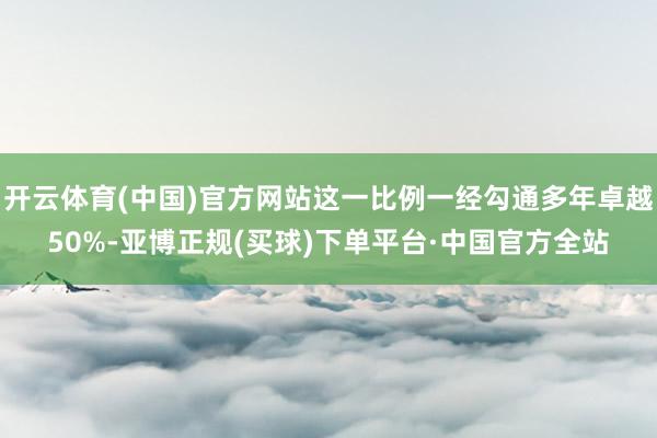 开云体育(中国)官方网站这一比例一经勾通多年卓越50%-亚博正规(买球)下单平台·中国官方全站