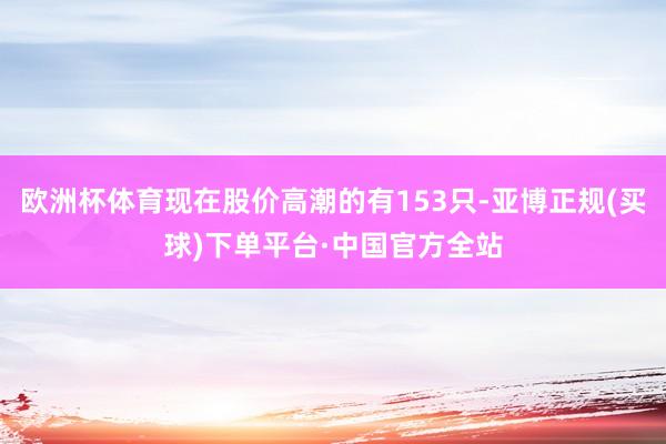 欧洲杯体育现在股价高潮的有153只-亚博正规(买球)下单平台·中国官方全站