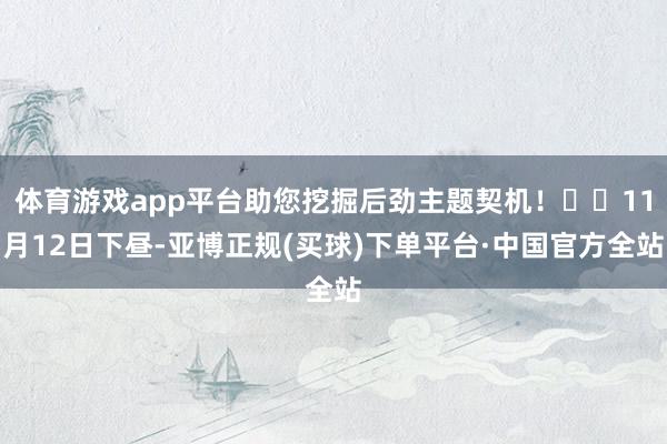 体育游戏app平台助您挖掘后劲主题契机！		11月12日下昼-亚博正规(买球)下单平台·中国官方全站