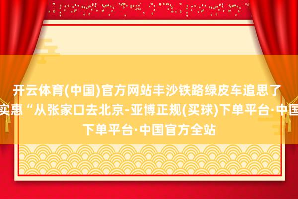 开云体育(中国)官方网站丰沙铁路绿皮车追思了 票价亲民实惠“从张家口去北京-亚博正规(买球)下单平台·中国官方全站