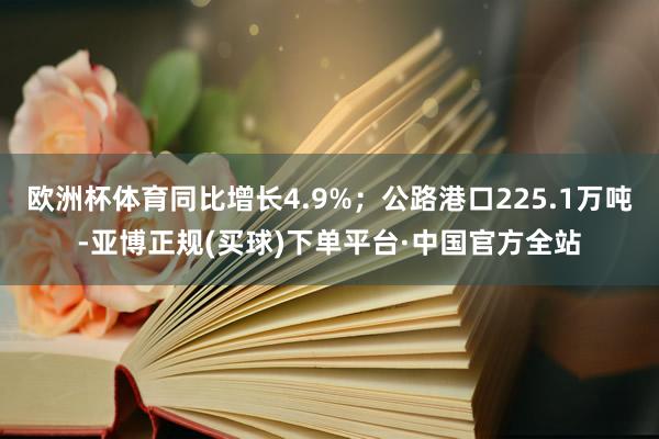 欧洲杯体育同比增长4.9%；公路港口225.1万吨-亚博正规(买球)下单平台·中国官方全站