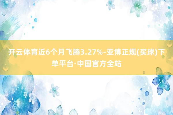 开云体育近6个月飞腾3.27%-亚博正规(买球)下单平台·中国官方全站